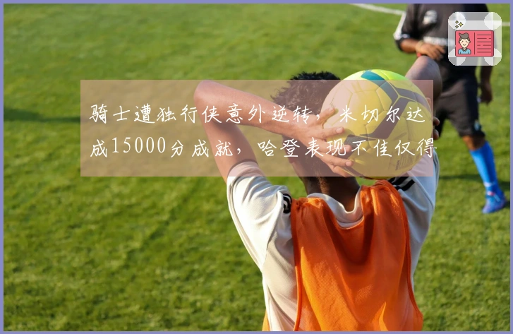 骑士遭独行侠意外逆转，米切尔达成15000分成就，哈登表现不佳仅得12分中的4分