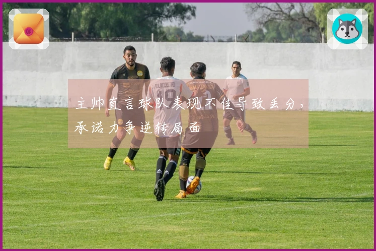 主帅直言球队表现不佳导致丢分，承诺力争逆转局面