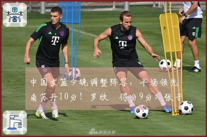 中国女篮今晚调整阵容，半场领先南苏丹10分！罗欣棫得分9分，张子宇得分8分