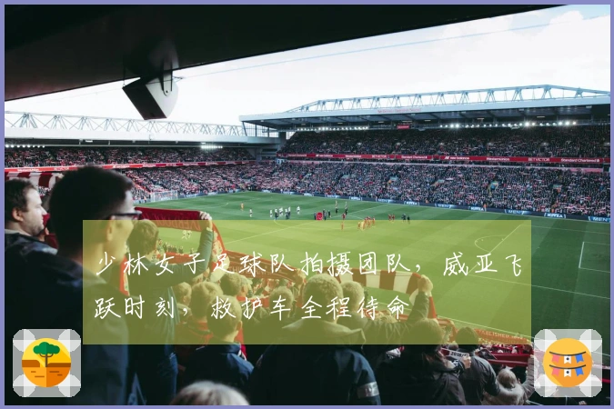 少林女子足球队拍摄团队，威亚飞跃时刻，救护车全程待命
