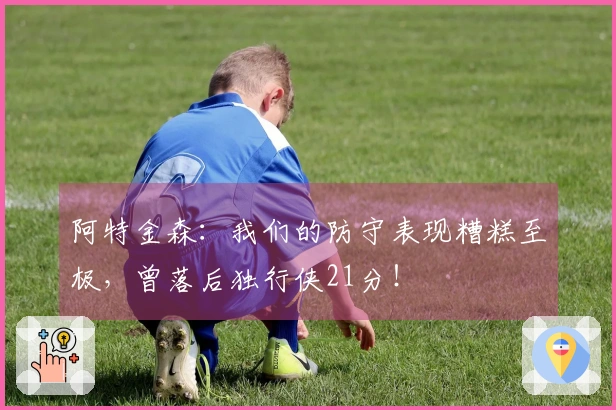 阿特金森：我们的防守表现糟糕至极，曾落后独行侠21分！