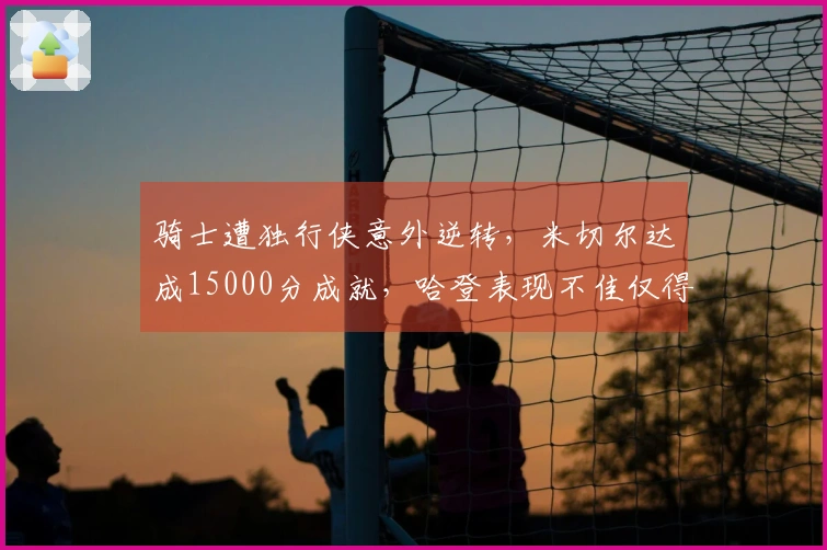 骑士遭独行侠意外逆转，米切尔达成15000分成就，哈登表现不佳仅得12分中的4分