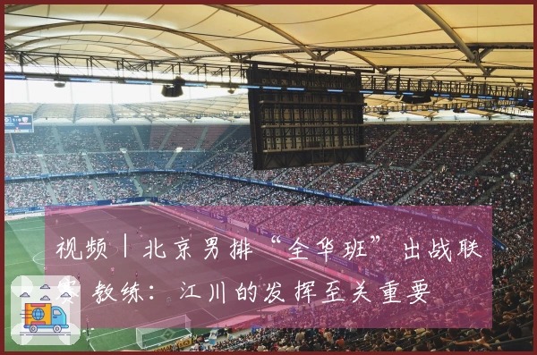 视频｜北京男排“全华班”出战联赛 教练：江川的发挥至关重要