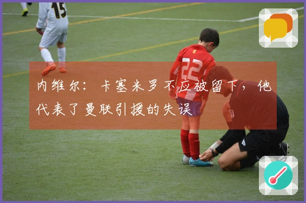 内维尔：卡塞米罗不应被留下，他代表了曼联引援的失误