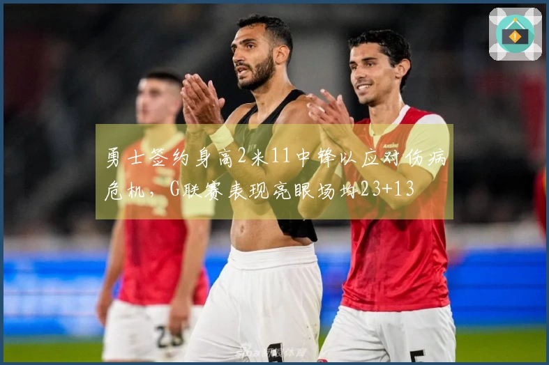 勇士签约身高2米11中锋以应对伤病危机，G联赛表现亮眼场均23+13