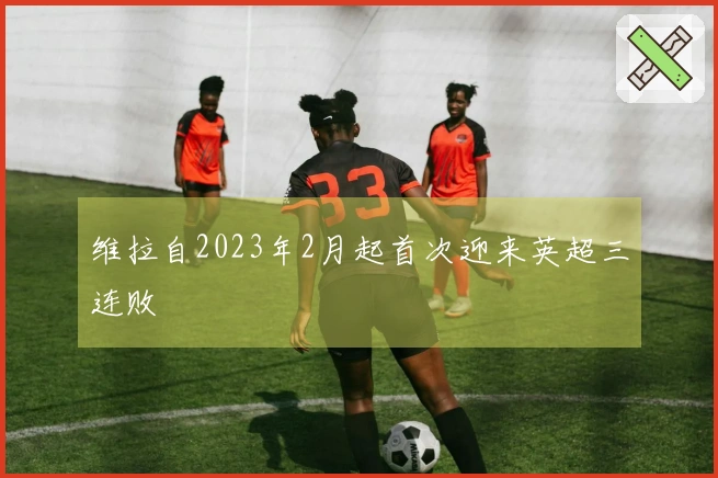 维拉自2023年2月起首次迎来英超三连败